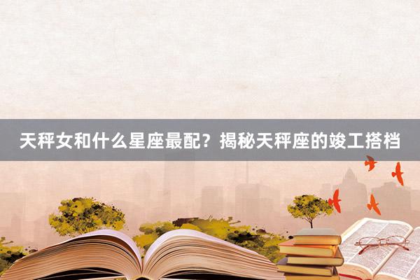天秤女和什么星座最配？揭秘天秤座的竣工搭档
