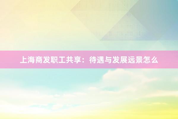 上海商发职工共享：待遇与发展远景怎么